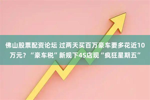 佛山股票配资论坛 过两天买百万豪车要多花近10万元？“豪车税”新规下4S店现“疯狂星期五”