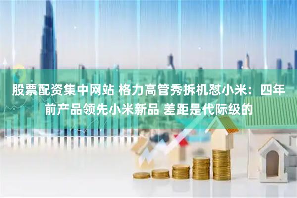 股票配资集中网站 格力高管秀拆机怼小米：四年前产品领先小米新品 差距是代际级的