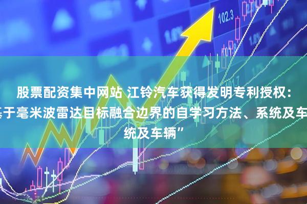 股票配资集中网站 江铃汽车获得发明专利授权：“基于毫米波雷达目标融合边界的自学习方法、系统及车辆”