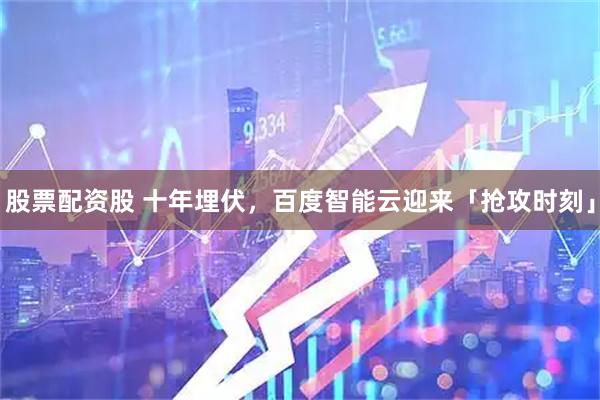 股票配资股 十年埋伏，百度智能云迎来「抢攻时刻」