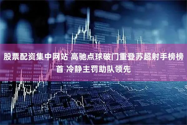 股票配资集中网站 高驰点球破门重登苏超射手榜榜首 冷静主罚助队领先