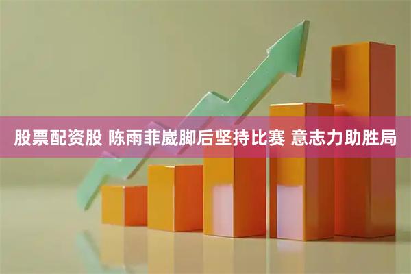 股票配资股 陈雨菲崴脚后坚持比赛 意志力助胜局
