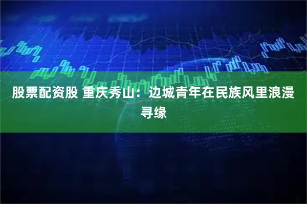 股票配资股 重庆秀山：边城青年在民族风里浪漫寻缘