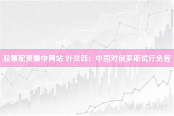 股票配资集中网站 外交部：中国对俄罗斯试行免签