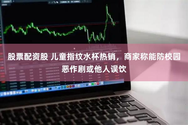股票配资股 儿童指纹水杯热销，商家称能防校园恶作剧或他人误饮