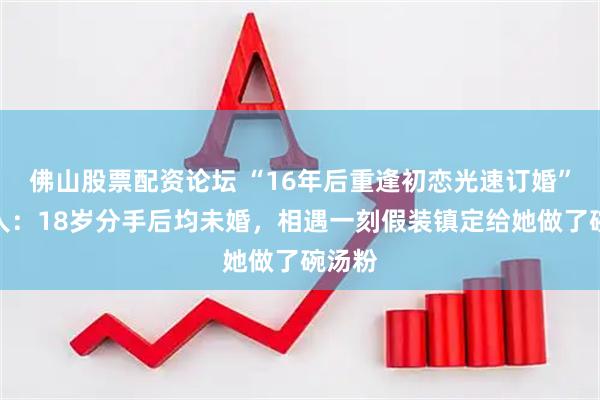 佛山股票配资论坛 “16年后重逢初恋光速订婚”当事人：18岁分手后均未婚，相遇一刻假装镇定给她做了碗汤粉