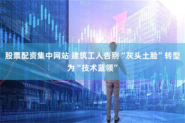 股票配资集中网站 建筑工人告别“灰头土脸”转型为“技术蓝领”