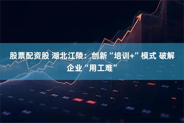 股票配资股 湖北江陵：创新“培训+”模式 破解企业“用工难”