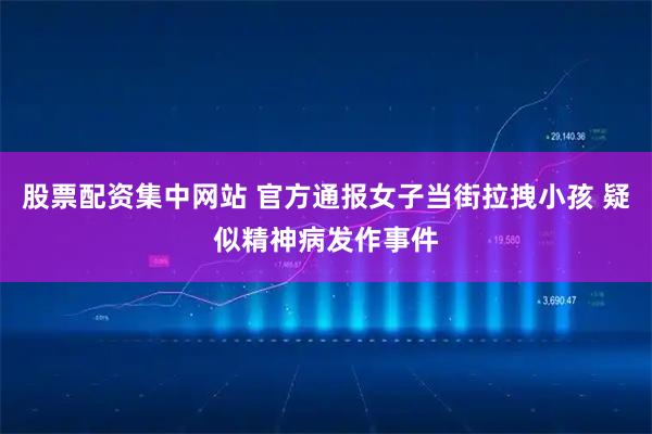 股票配资集中网站 官方通报女子当街拉拽小孩 疑似精神病发作事件