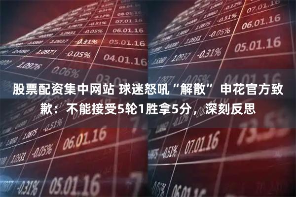 股票配资集中网站 球迷怒吼“解散” 申花官方致歉：不能接受5轮1胜拿5分，深刻反思