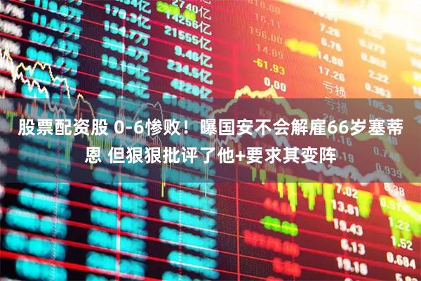 股票配资股 0-6惨败！曝国安不会解雇66岁塞蒂恩 但狠狠批评了他+要求其变阵