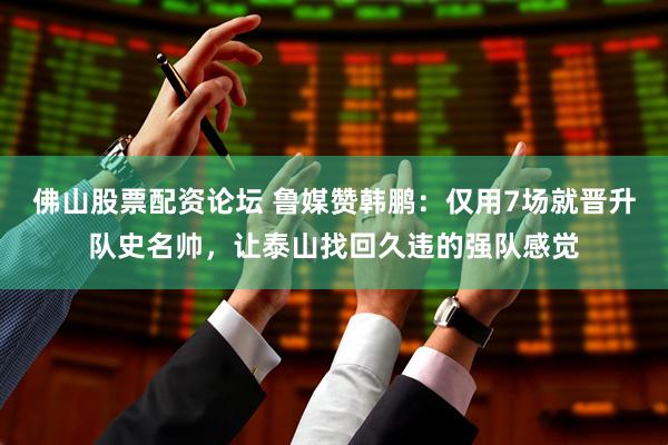 佛山股票配资论坛 鲁媒赞韩鹏：仅用7场就晋升队史名帅，让泰山找回久违的强队感觉