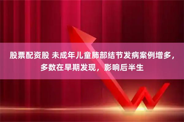 股票配资股 未成年儿童肺部结节发病案例增多，多数在早期发现，影响后半生
