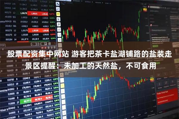 股票配资集中网站 游客把茶卡盐湖铺路的盐装走 景区提醒：未加工的天然盐，不可食用