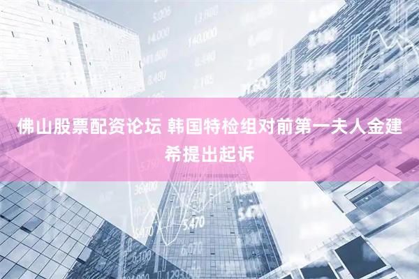 佛山股票配资论坛 韩国特检组对前第一夫人金建希提出起诉