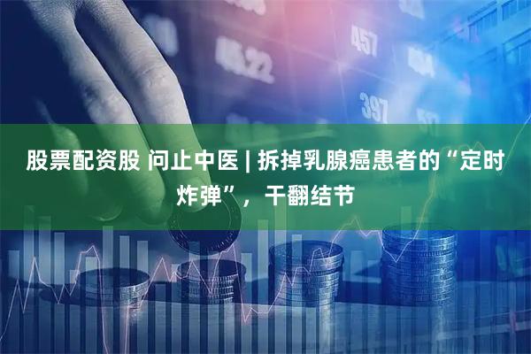 股票配资股 问止中医 | 拆掉乳腺癌患者的“定时炸弹”，干翻结节