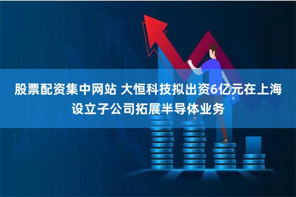 股票配资集中网站 大恒科技拟出资6亿元在上海设立子公司拓展半导体业务