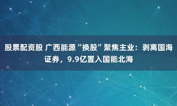 股票配资股 广西能源“换股”聚焦主业：剥离国海证券，9.9亿置入国能北海