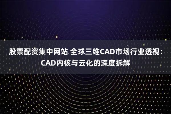 股票配资集中网站 全球三维CAD市场行业透视：CAD内核与云化的深度拆解