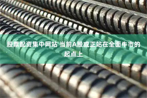股票配资集中网站 当前A股或正站在全面牛市的起点上