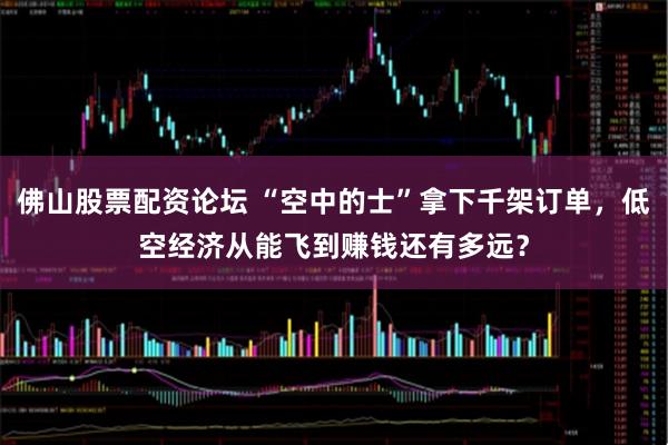 佛山股票配资论坛 “空中的士”拿下千架订单，低空经济从能飞到赚钱还有多远？