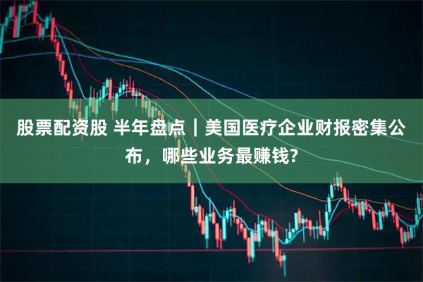 股票配资股 半年盘点｜美国医疗企业财报密集公布，哪些业务最赚钱?