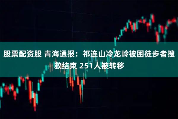 股票配资股 青海通报：祁连山冷龙岭被困徒步者搜救结束 251人被转移