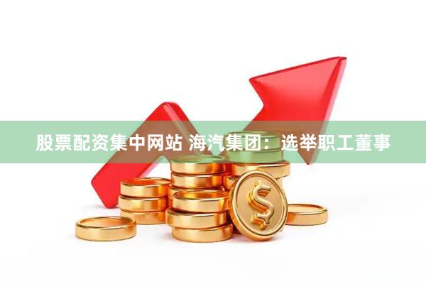 股票配资集中网站 海汽集团：选举职工董事