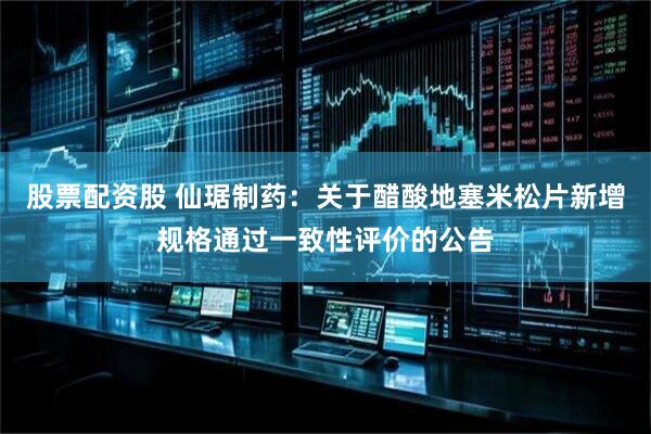 股票配资股 仙琚制药：关于醋酸地塞米松片新增规格通过一致性评价的公告