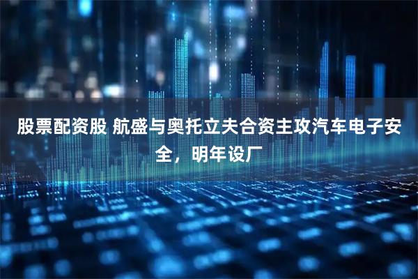 股票配资股 航盛与奥托立夫合资主攻汽车电子安全，明年设厂