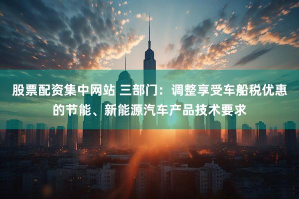股票配资集中网站 三部门：调整享受车船税优惠的节能、新能源汽车产品技术要求