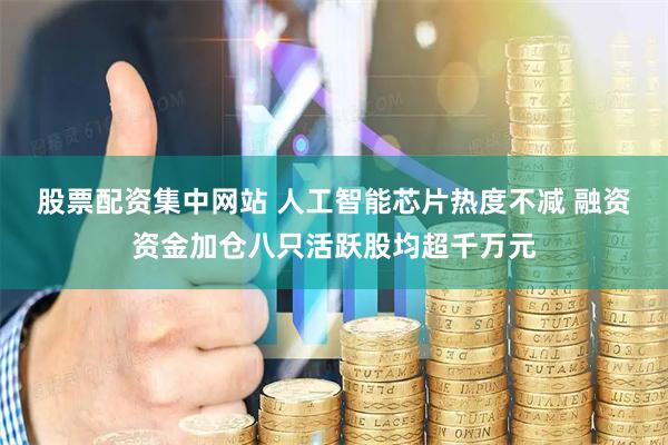 股票配资集中网站 人工智能芯片热度不减 融资资金加仓八只活跃股均超千万元