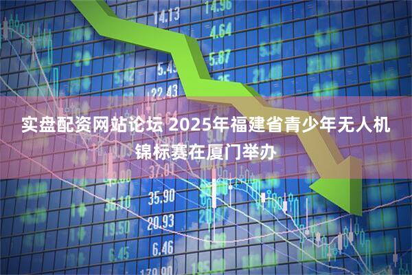 实盘配资网站论坛 2025年福建省青少年无人机锦标赛在厦门举办