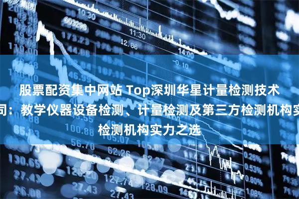 股票配资集中网站 Top深圳华星计量检测技术有限公司：教学仪器设备检测、计量检测及第三方检测机构实力之选
