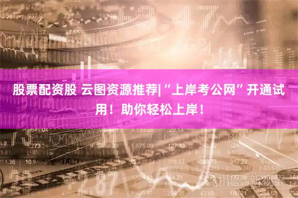 股票配资股 云图资源推荐|“上岸考公网”开通试用！助你轻松上岸！