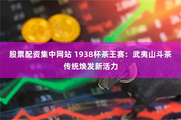 股票配资集中网站 1938杯茶王赛：武夷山斗茶传统焕发新活力
