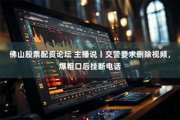 佛山股票配资论坛 主播说丨交警要求删除视频，爆粗口后挂断电话