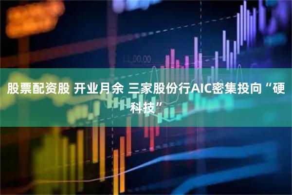 股票配资股 开业月余 三家股份行AIC密集投向“硬科技”