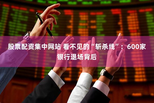 股票配资集中网站 看不见的“斩杀线”：600家银行退场背后