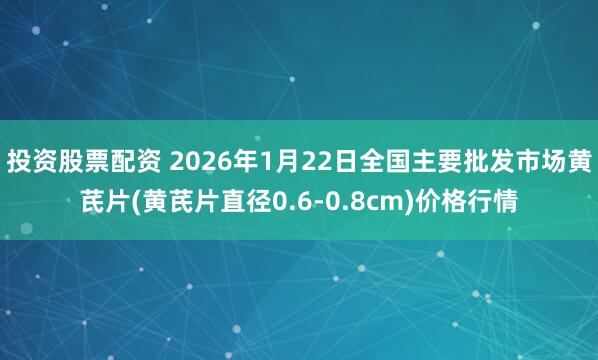 投资股票配资 2026年1月22日全国主要批发市场黄芪片(黄芪片直径0.6-0.8cm)价格行情