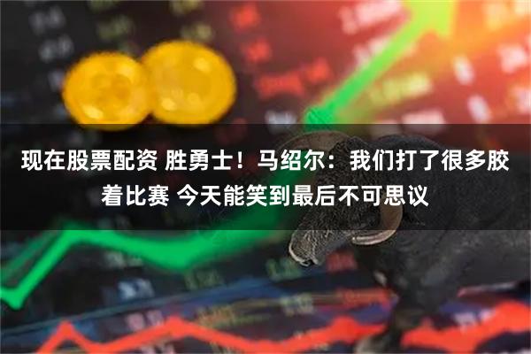 现在股票配资 胜勇士！马绍尔：我们打了很多胶着比赛 今天能笑到最后不可思议