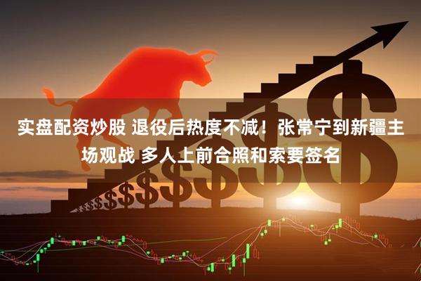 实盘配资炒股 退役后热度不减！张常宁到新疆主场观战 多人上前合照和索要签名