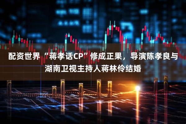 配资世界 “蒋孝话CP”修成正果，导演陈孝良与湖南卫视主持人蒋林伶结婚