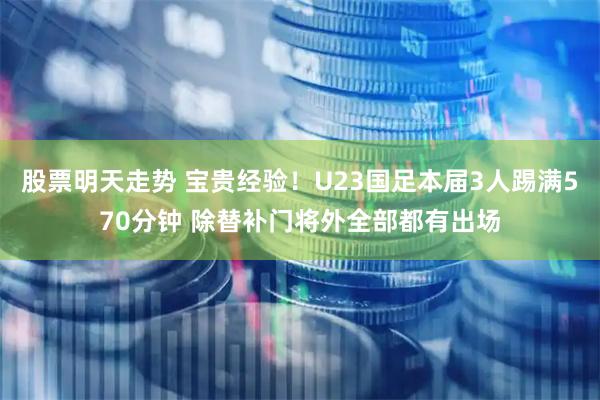 股票明天走势 宝贵经验！U23国足本届3人踢满570分钟 除替补门将外全部都有出场