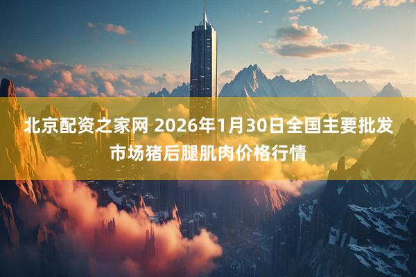 北京配资之家网 2026年1月30日全国主要批发市场猪后腿肌肉价格行情
