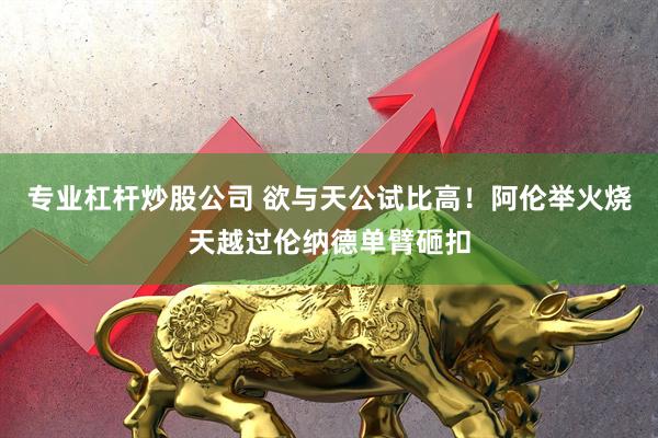专业杠杆炒股公司 欲与天公试比高！阿伦举火烧天越过伦纳德单臂砸扣