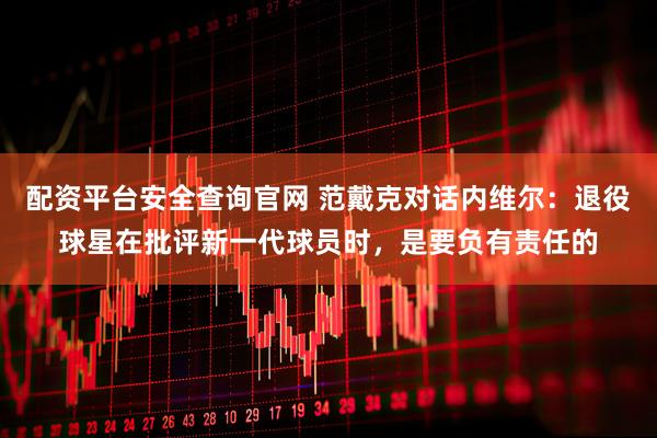 配资平台安全查询官网 范戴克对话内维尔：退役球星在批评新一代球员时，是要负有责任的