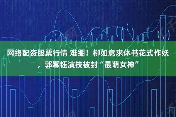 网络配资股票行情 难绷！柳如意求休书花式作妖，郭馨钰演技被封“最萌女神”
