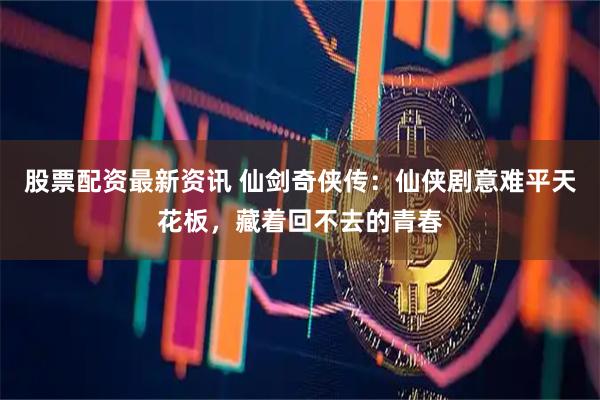 股票配资最新资讯 仙剑奇侠传：仙侠剧意难平天花板，藏着回不去的青春