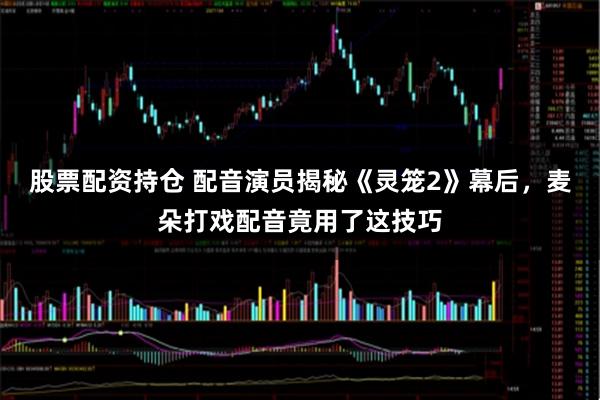 股票配资持仓 配音演员揭秘《灵笼2》幕后，麦朵打戏配音竟用了这技巧